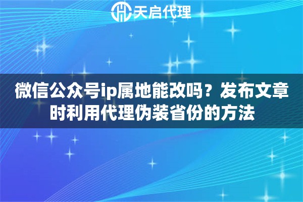 微信公众号ip属地能改吗？发布文章时利用代理伪装省份的方法