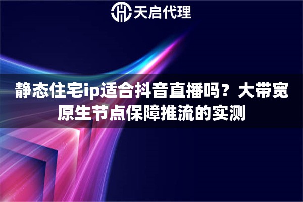 静态住宅ip适合抖音直播吗？大带宽原生节点保障推流的实测