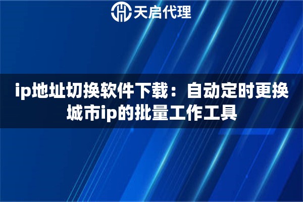 ip地址切换软件下载：自动定时更换城市ip的批量工作工具