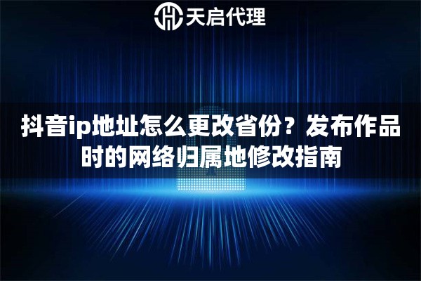 抖音ip地址怎么更改省份?发布作品时的网络归属地修改指南 抖音ip地址怎么更改省份?发布作品时的网络归属地修改指南