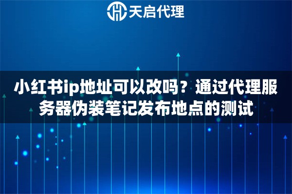 小红书ip地址可以改吗？通过代理服务器伪装笔记发布地点的测试