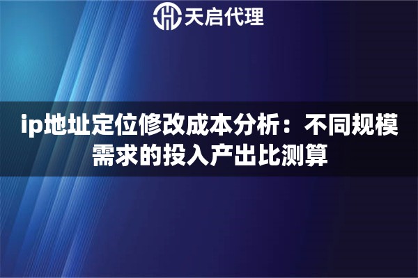 ip地址定位修改成本分析：不同规模需求的投入产出比测算