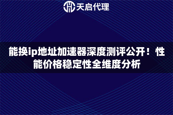 能换ip地址加速器深度测评公开！性能价格稳定性全维度分析
