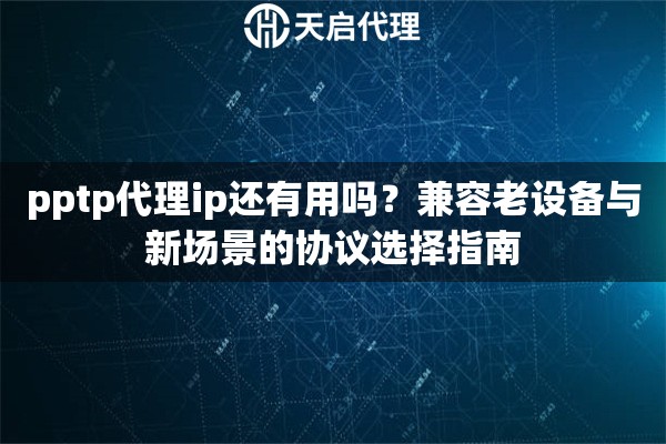 pptp代理ip还有用吗？兼容老设备与新场景的协议选择指南