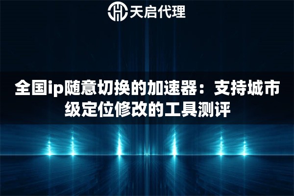 全国ip随意切换的加速器：支持城市级定位修改的工具测评