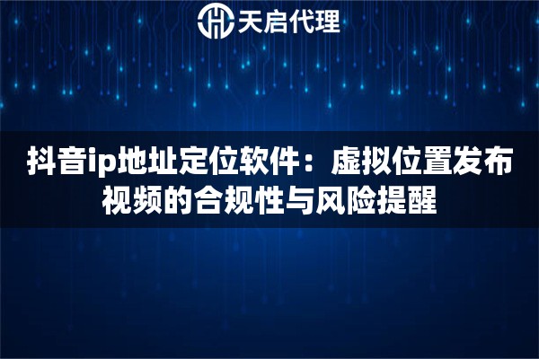 抖音ip地址定位软件：虚拟位置发布视频的合规性与风险提醒