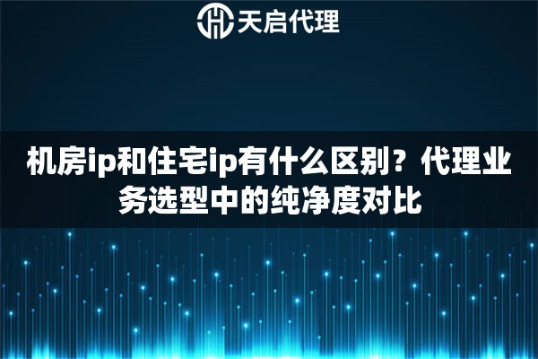 机房ip和住宅ip有什么区别？代理业务选型中的纯净度对比