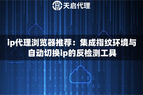 ip代理浏览器推荐：集成指纹环境与自动切换ip的反检测工具