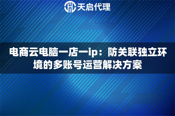 电商云电脑一店一ip:防关联独立环境的多账号运营解决方案 电商云电脑一店一ip:防关联独立环境的多账号运营解决方案
