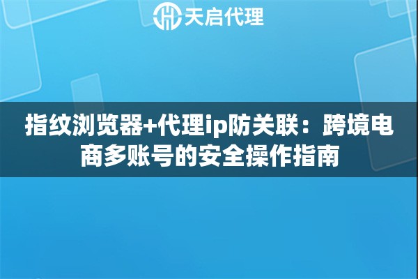 指纹浏览器+代理ip防关联:跨境电商多账号的安全操作指南 指纹浏览器+代理ip防关联:跨境电商多账号的安全操作指南
