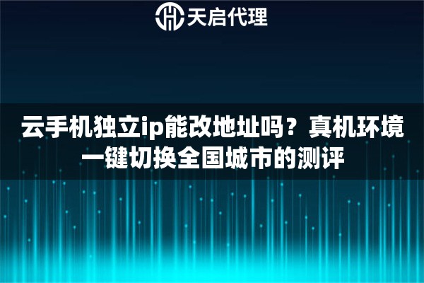 云手机独立ip能改地址吗？真机环境一键切换全国城市的测评
