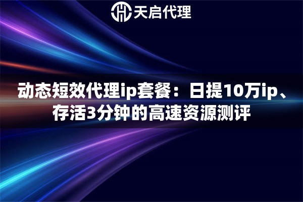 动态短效代理ip套餐：日提10万ip、存活3分钟的高速资源测评