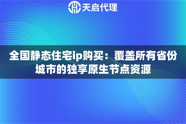 全国静态住宅ip购买：覆盖所有省份城市的独享原生节点资源
