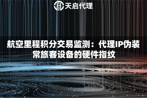 航空里程积分交易监测：代理IP伪装常旅客设备的硬件指纹