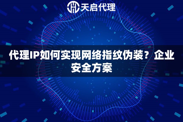 代理IP如何实现网络指纹伪装？企业安全方案