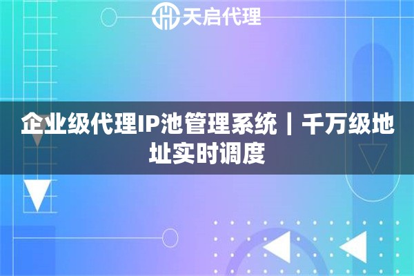 企业级代理IP池管理系统｜千万级地址实时调度