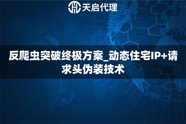 反爬虫突破终极方案_动态住宅IP+请求头伪装技术