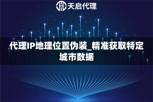 代理IP地理位置伪装_精准获取特定城市数据