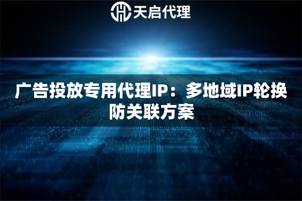广告投放专用代理IP：多地域IP轮换防关联方案