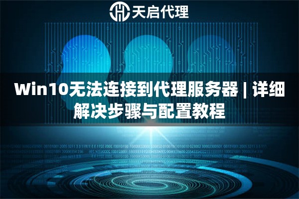 Win10无法连接到代理服务器 | 详细解决步骤与配置教程