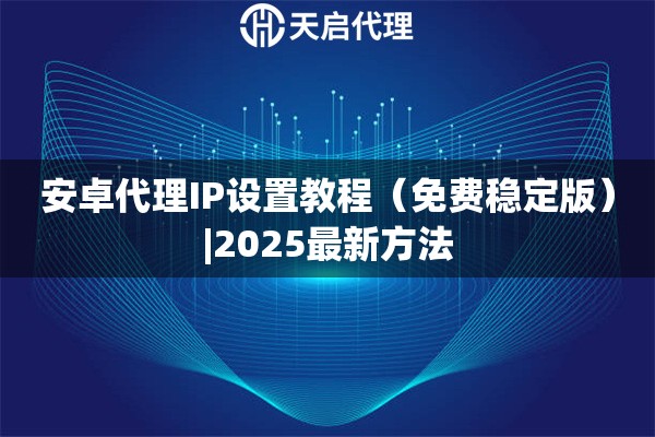 安卓代理IP设置教程（免费稳定版）|2025最新方法