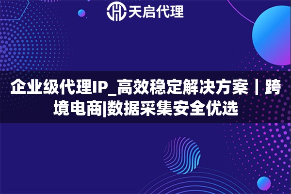 企业级代理IP_高效稳定解决方案｜跨境电商|数据采集安全优选