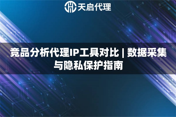 竞品分析代理IP工具对比 | 数据采集与隐私保护指南