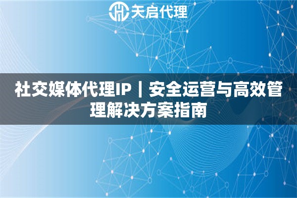 社交媒体代理IP｜安全运营与高效管理解决方案指南