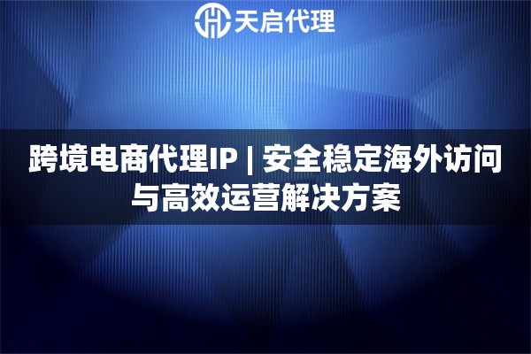 跨境电商代理IP | 安全稳定海外访问与高效运营解决方案