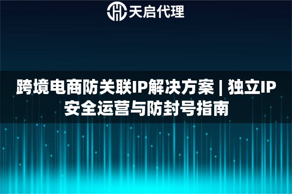 跨境电商防关联IP解决方案 | 独立IP安全运营与防封号指南