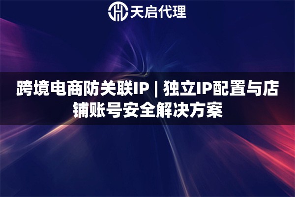 跨境电商防关联IP | 独立IP配置与店铺账号安全解决方案