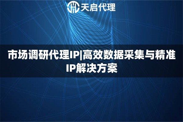 市场调研代理IP|高效数据采集与精准IP解决方案