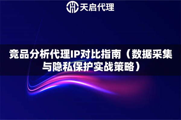 竞品分析代理IP对比指南（数据采集与隐私保护实战策略）