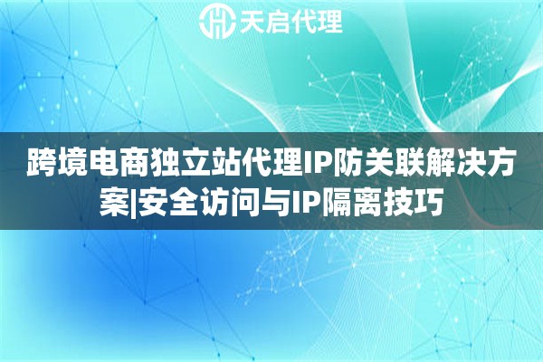 跨境电商独立站代理IP防关联解决方案|安全访问与IP隔离技巧