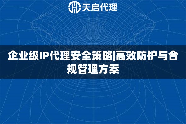 企业级IP代理安全策略|高效防护与合规管理方案