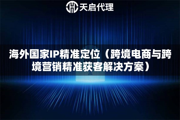 海外国家IP精准定位（跨境电商与跨境营销精准获客解决方案）