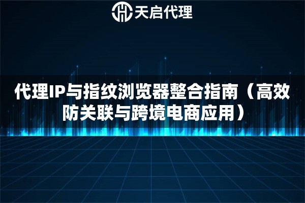 代理IP与指纹浏览器整合指南（高效防关联与跨境电商应用）