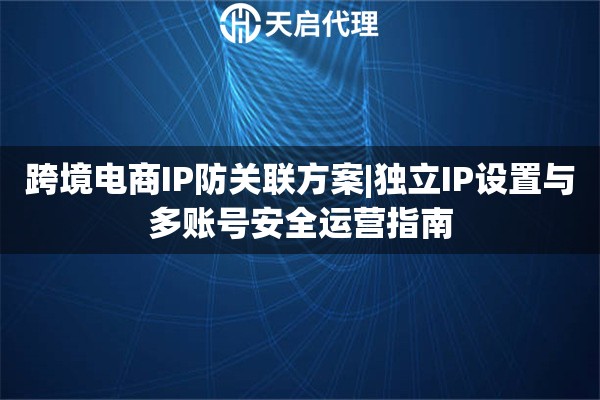 跨境电商IP防关联方案|独立IP设置与多账号安全运营指南