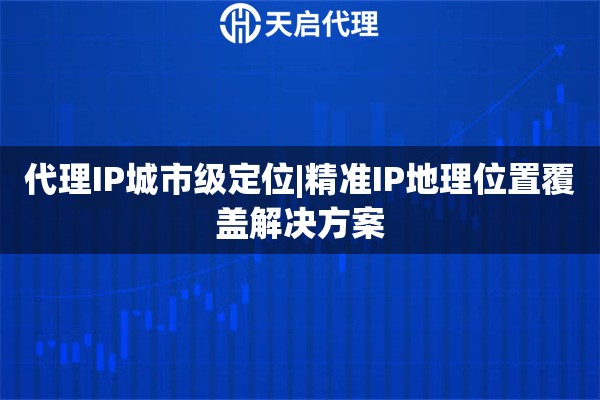 代理IP城市级定位|精准IP地理位置覆盖解决方案