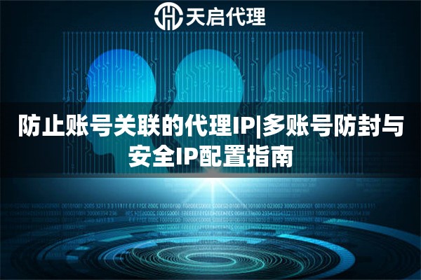 防止账号关联的代理IP|多账号防封与安全IP配置指南