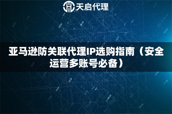 亚马逊防关联代理IP选购指南（安全运营多账号必备）