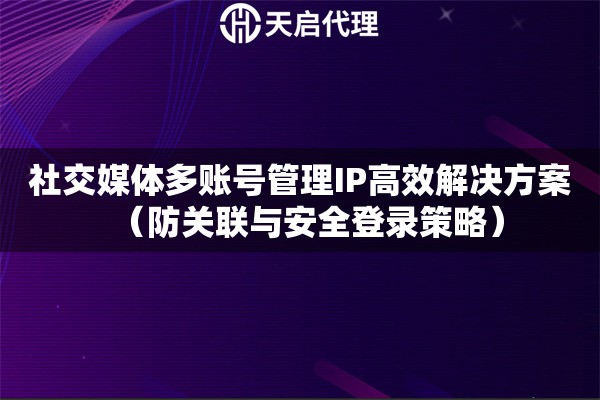 社交媒体多账号管理IP高效解决方案（防关联与安全登录策略）