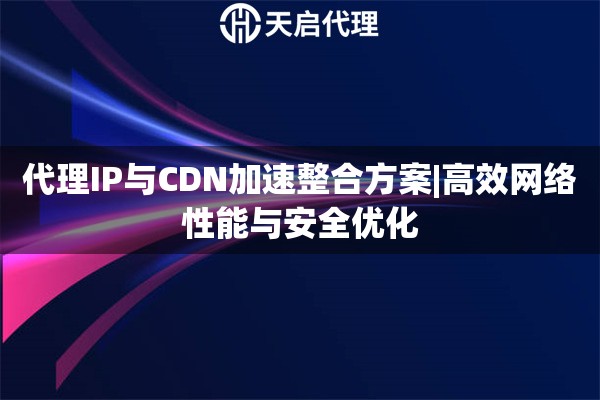 代理IP与CDN加速整合方案|高效网络性能与安全优化
