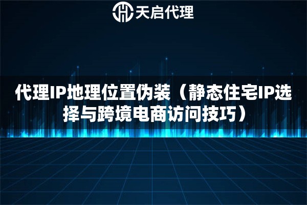 代理IP地理位置伪装（静态住宅IP选择与跨境电商访问技巧）