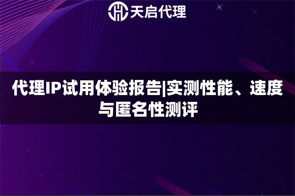 代理IP试用体验报告|实测性能、速度与匿名性测评