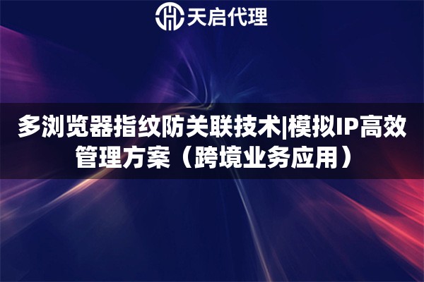 多浏览器指纹防关联技术|模拟IP高效管理方案（跨境业务应用）