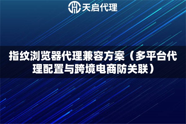 指纹浏览器代理兼容方案（多平台代理配置与跨境电商防关联）