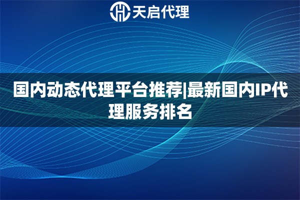 国内动态代理平台推荐|最新国内IP代理服务排名