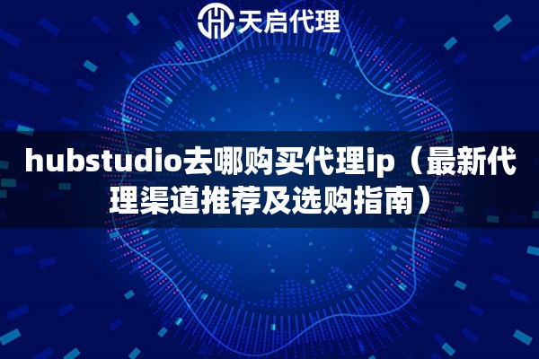 hubstudio去哪购买代理ip（最新代理渠道推荐及选购指南）