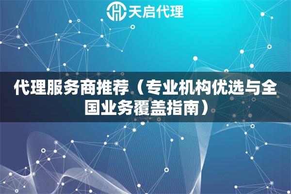 代理服务商推荐（专业机构优选与全国业务覆盖指南）